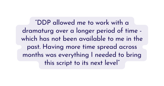 DDP allowed me to work with a dramaturg over a longer period of time which has not been available to me in the past Having more time spread across months was everything I needed to bring this script to its next level