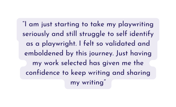 I am just starting to take my playwriting seriously and still struggle to self identify as a playwright I felt so validated and emboldened by this journey Just having my work selected has given me the confidence to keep writing and sharing my writing