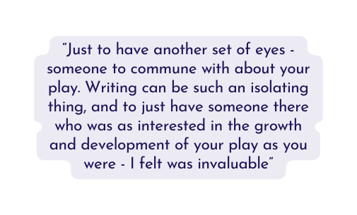 Just to have another set of eyes someone to commune with about your play Writing can be such an isolating thing and to just have someone there who was as interested in the growth and development of your play as you were I felt was invaluable