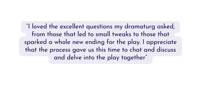 I loved the excellent questions my dramaturg asked from those that led to small tweaks to those that sparked a whole new ending for the play I appreciate that the process gave us this time to chat and discuss and delve into the play together